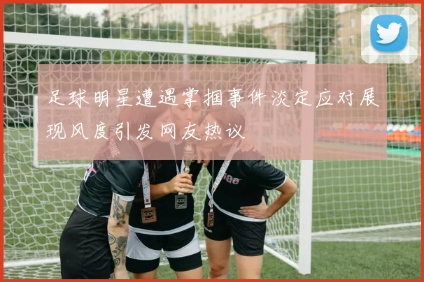 足球明星遭遇掌掴事件淡定应对展现风度引发网友热议