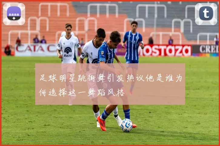 足球明星跳街舞引发热议他是谁为何选择这一舞蹈风格