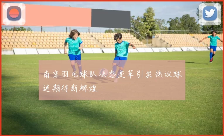 南京羽毛球队状态变革引发热议球迷期待新辉煌