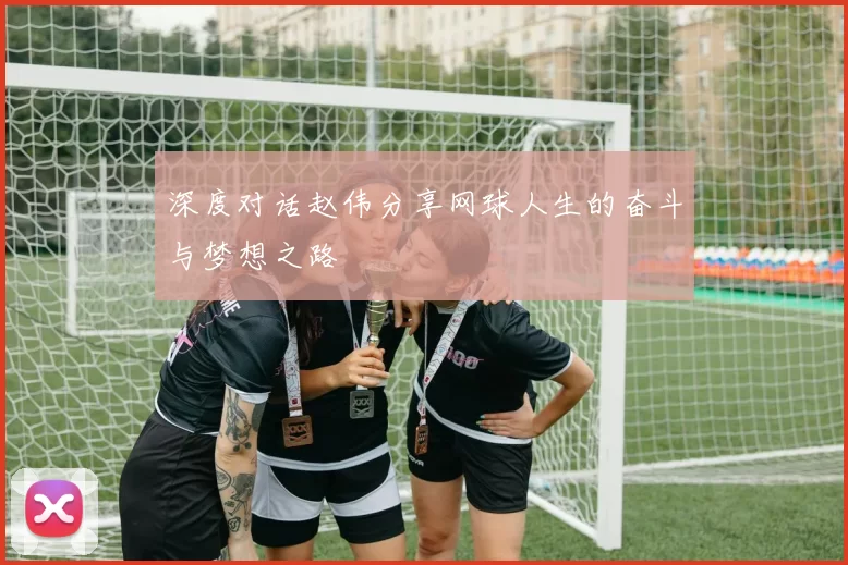 深度对话赵伟分享网球人生的奋斗与梦想之路