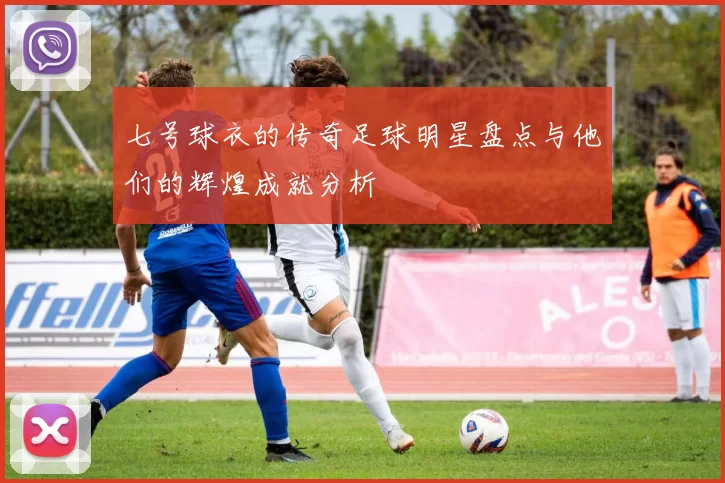 七号球衣的传奇足球明星盘点与他们的辉煌成就分析