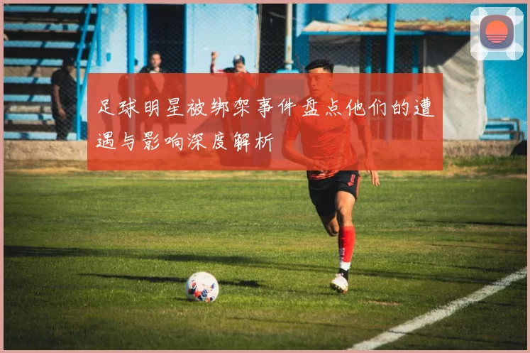 足球明星被绑架事件盘点他们的遭遇与影响深度解析