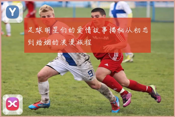足球明星们的爱情故事揭秘从初恋到婚姻的浪漫旅程