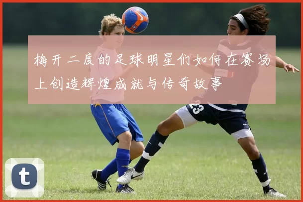梅开二度的足球明星们如何在赛场上创造辉煌成就与传奇故事