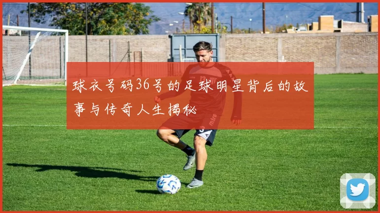 球衣号码36号的足球明星背后的故事与传奇人生揭秘