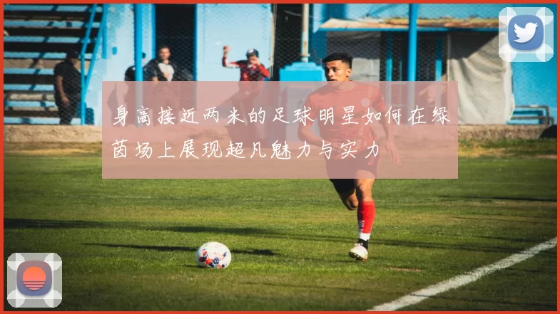 身高接近两米的足球明星如何在绿茵场上展现超凡魅力与实力