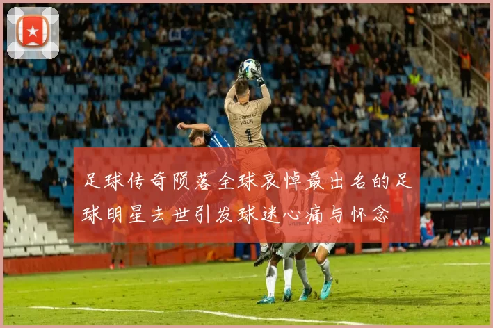 足球传奇陨落全球哀悼最出名的足球明星去世引发球迷心痛与怀念