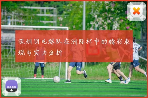 深圳羽毛球队在洲际杯中的精彩表现与实力分析