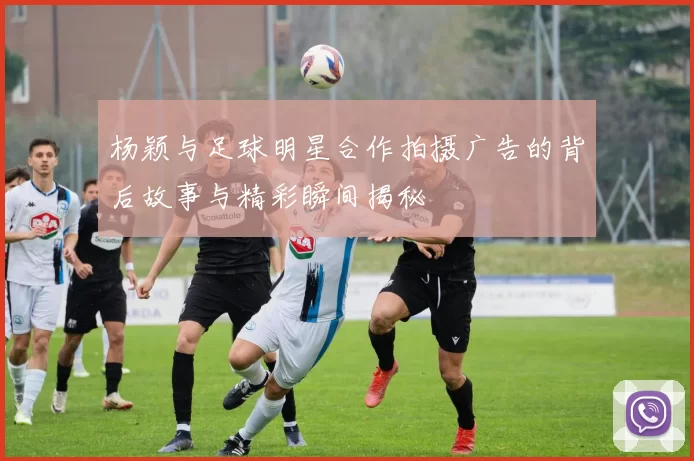 杨颖与足球明星合作拍摄广告的背后故事与精彩瞬间揭秘