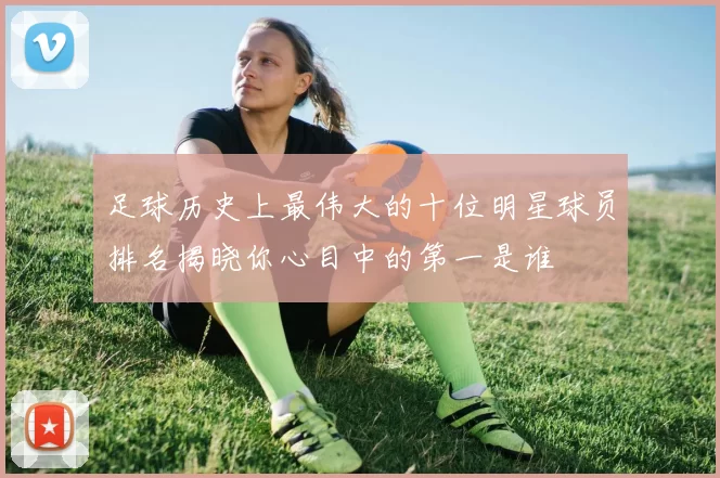 足球历史上最伟大的十位明星球员排名揭晓你心目中的第一是谁