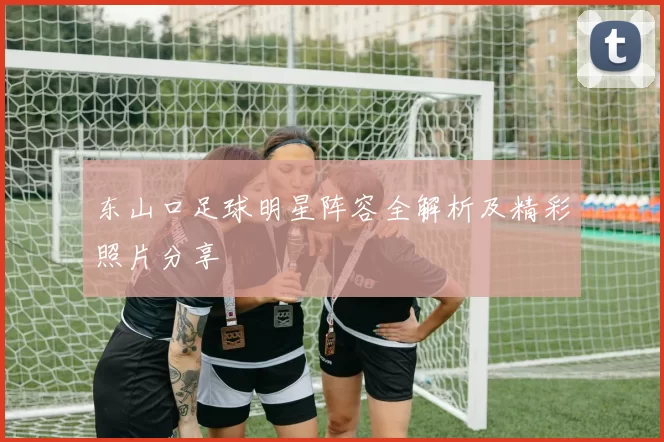 东山口足球明星阵容全解析及精彩照片分享