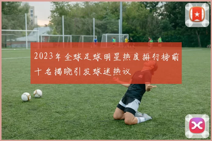 2023年全球足球明星热度排行榜前十名揭晓引发球迷热议