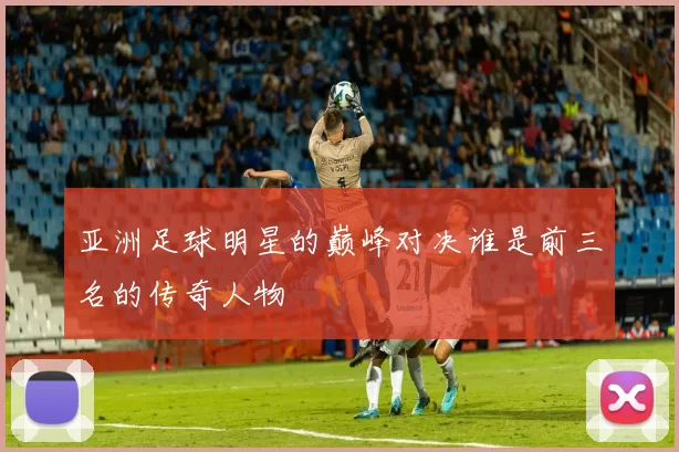 亚洲足球明星的巅峰对决谁是前三名的传奇人物
