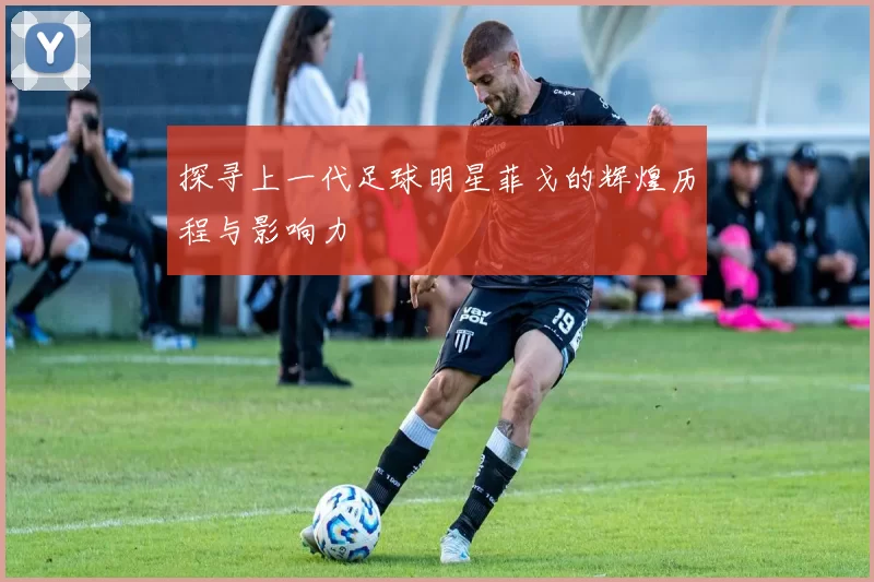 探寻上一代足球明星菲戈的辉煌历程与影响力