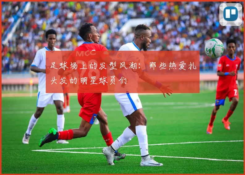 足球场上的发型风潮：那些热爱扎头发的明星球员们