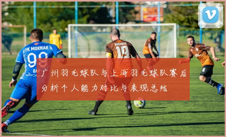 广州羽毛球队与上海羽毛球队赛后分析个人能力对比与表现总结