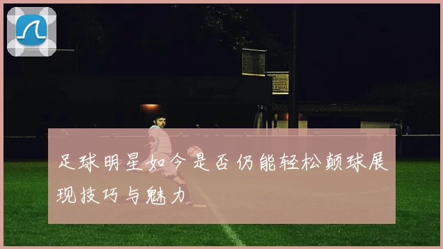 足球明星如今是否仍能轻松颠球展现技巧与魅力