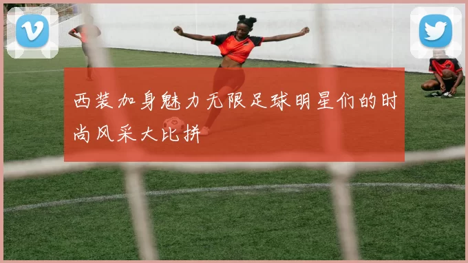 西装加身魅力无限足球明星们的时尚风采大比拼