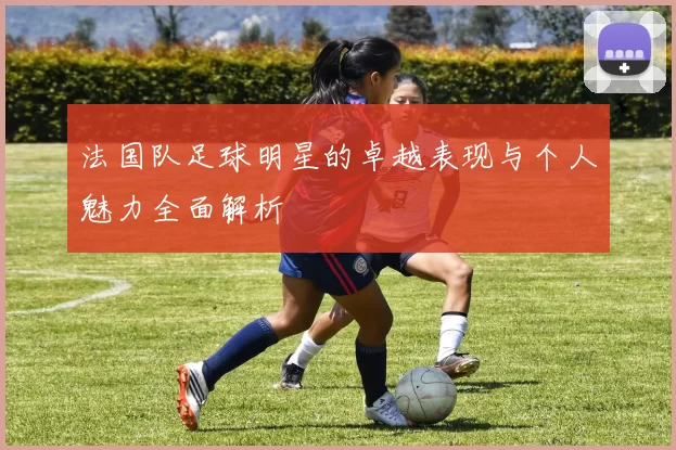法国队足球明星的卓越表现与个人魅力全面解析