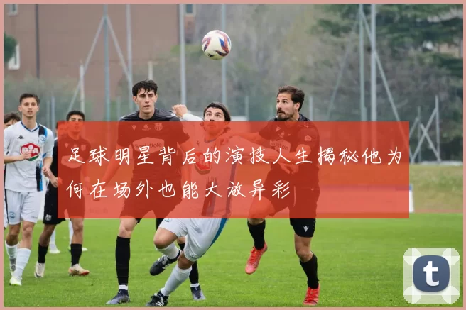 足球明星背后的演技人生揭秘他为何在场外也能大放异彩