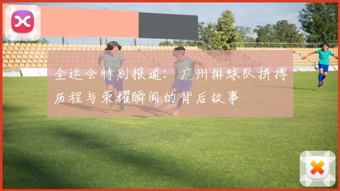 全运会特别报道：广州排球队拼搏历程与荣耀瞬间的背后故事