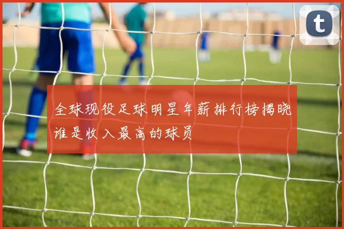 全球现役足球明星年薪排行榜揭晓谁是收入最高的球员