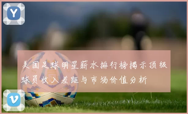 美国足球明星薪水排行榜揭示顶级球员收入差距与市场价值分析